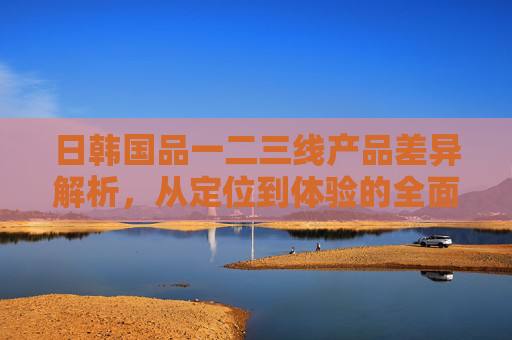 日韩国品一二三线产品差异解析，从定位到体验的全面对比，日韩国品一二三线产品差异，定位到体验全对比