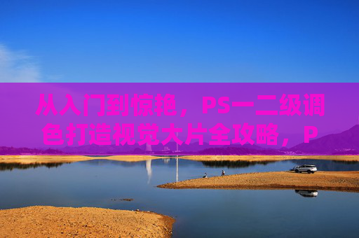 从入门到惊艳，PS一二级调色打造视觉大片全攻略，PS一二级调色全攻略，从入门到惊艳，打造视觉大片