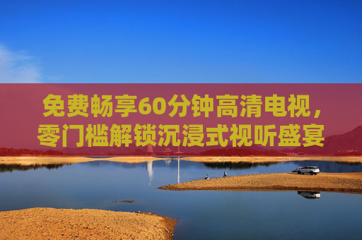 免费畅享60分钟高清电视，零门槛解锁沉浸式视听盛宴，免费畅享60分钟高清电视，零门槛沉浸式视听盛宴