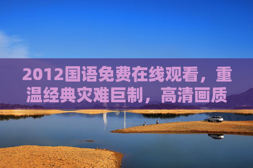 2012国语免费在线观看，重温经典灾难巨制，高清画质随时看，2012国语经典灾难巨制免费在线观看 高清随时看