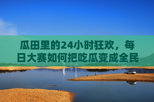 瓜田里的24小时狂欢，每日大赛如何把吃瓜变成全民运动？瓜田24小时大赛，全民吃瓜运动狂欢