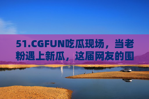 51.CGFUN吃瓜现场，当老粉遇上新瓜，这届网友的围观姿势太野了！CGFUN老粉遇新瓜，网友围观姿势太野了！
