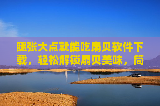 腿张大点就能吃扇贝软件下载，轻松解锁扇贝美味，简单操作不踩坑！腿张大点就能吃扇贝软件下载，简单操作解锁扇贝美味不踩坑