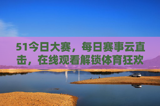 51今日大赛，每日赛事云直击，在线观看解锁体育狂欢新姿势，51今日大赛，每日赛事云直击，解锁体育狂欢新姿势