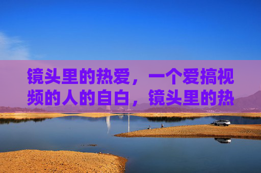 镜头里的热爱，一个爱搞视频的人的自白，镜头里的热爱，我的视频自白