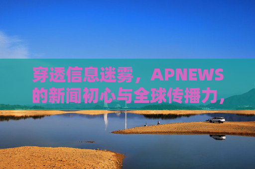 穿透信息迷雾，APNEWS的新闻初心与全球传播力，穿透信息迷雾，APNEWS以新闻初心铸就全球传播力