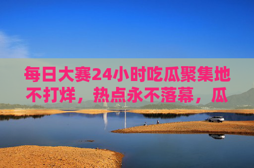 每日大赛24小时吃瓜聚集地不打烊，热点永不落幕，瓜田永远热闹！24小时吃瓜聚集地，每日大赛热点不打烊，瓜田永不落幕