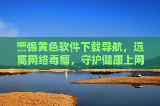 警惕黄色软件下载导航，远离网络毒瘤，守护健康上网环境，警惕黄色软件下载导航，远离网络毒瘤守护健康上网环境