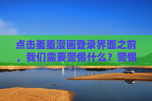 点击羞羞漫画登录界面之前,我们需要警惕什么?警惕!点击羞羞漫画登录界面前的安全陷阱 点击羞羞漫画登录界面之前,我们需要警惕什么?警惕!点击羞羞漫画登录界面前的安全陷阱