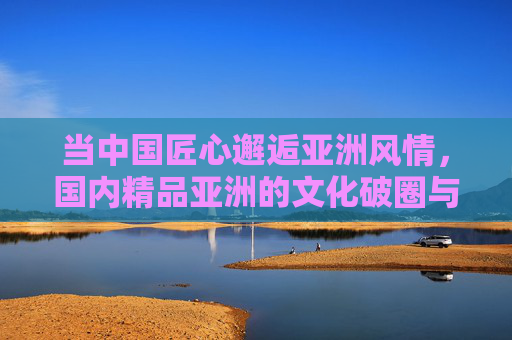 当中国匠心邂逅亚洲风情，国内精品亚洲的文化破圈与价值共鸣，中国匠心邂逅亚洲风情，文化破圈的价值共鸣
