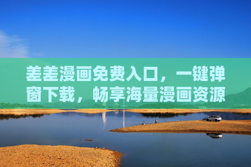 差差漫画免费入口，一键弹窗下载，畅享海量漫画资源！差差漫画免费入口，一键弹窗下载，畅享海量漫画资源