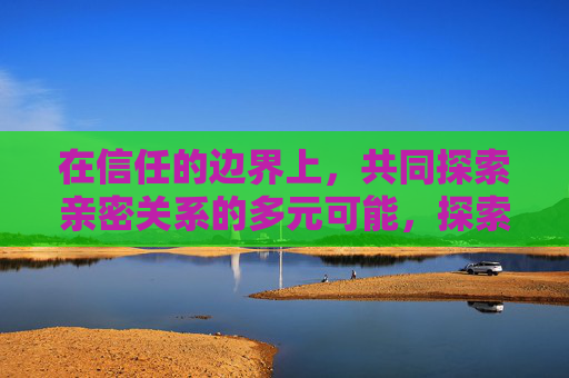 在信任的边界上，共同探索亲密关系的多元可能，探索信任边界，亲密关系的多元可能