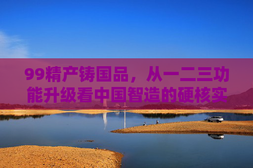 99精产铸国品，从一二三功能升级看中国智造的硬核实力，精产升级铸国品，中国智造硬核实力