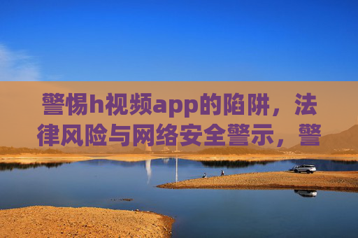 警惕h视频app的陷阱，法律风险与网络安全警示，警惕h视频app陷阱，法律风险与网络安全警示