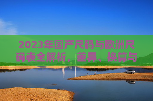 2023年国产尺码与欧洲尺码表全解析，差异、换算与选购指南，2023年国产与欧洲尺码全解析，差异、换算与选购指南