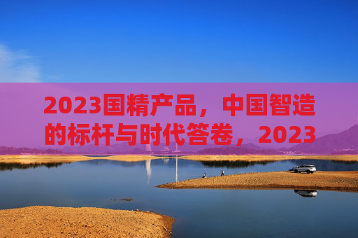 2023国精产品，中国智造的标杆与时代答卷，2023国精产品，中国智造的标杆与时代答卷