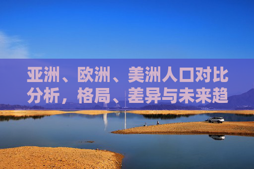 亚洲、欧洲、美洲人口对比分析，格局、差异与未来趋势，亚欧美人口对比，格局、差异与未来趋势