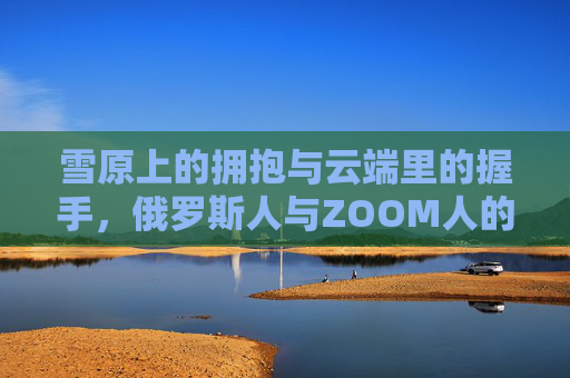 雪原上的拥抱与云端里的握手，俄罗斯人与ZOOM人的文化对望，俄罗斯与ZOOM，雪原拥抱云端握手的文化对望