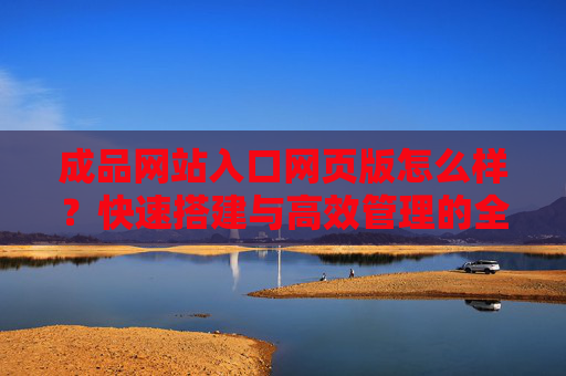 成品网站入口网页版怎么样？快速搭建与高效管理的全面解析，成品网站入口网页版评测，快速搭建与高效管理全解析