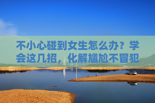 不小心碰到女生怎么办？学会这几招，化解尴尬不冒犯，不小心碰到女生？化解尴尬不冒犯的招数