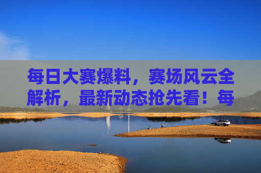 每日大赛爆料，赛场风云全解析，最新动态抢先看！每日大赛风云全解析抢先看