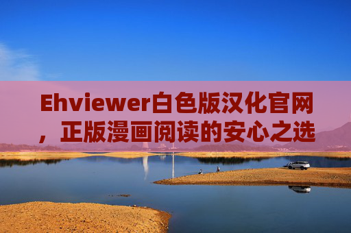 Ehviewer白色版汉化官网，正版漫画阅读的安心之选，Ehviewer白色版汉化官网，正版漫画阅读安心之选