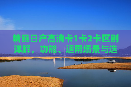 精品日产高清卡1卡2卡区别详解，功能、适用场景与选购指南，精品日产高清卡1卡2卡区别详解，功能、适用场景与选购指南
