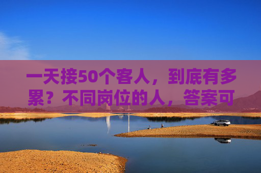 一天接50个客人，到底有多累？不同岗位的人，答案可能天差地别，50个客人，不同岗位的累，答案天差地别