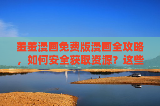 羞羞漫画免费版漫画全攻略，如何安全获取资源？这些事项要注意，羞羞漫画免费版全攻略，安全获取资源与注意事项