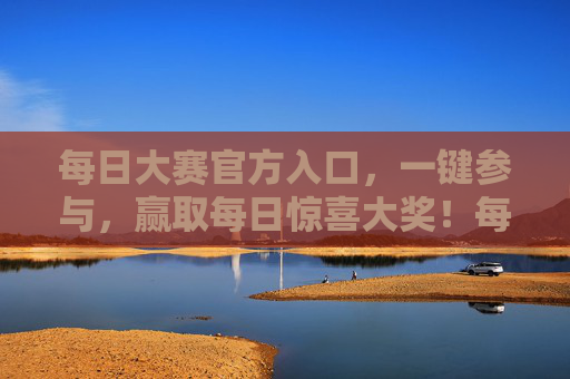 每日大赛官方入口，一键参与，赢取每日惊喜大奖！每日大赛官方入口 一键参与赢惊喜大奖