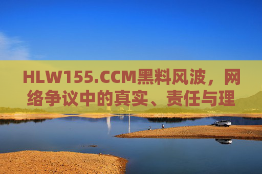HLW155.CCM黑料风波，网络争议中的真实、责任与理性，HLW155.CCM黑料风波，网络争议中的真实、责任与理性