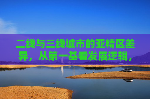 二线与三线城市的亚精区差异，从第一基看发展逻辑，二线三线城市亚精区差异与发展逻辑