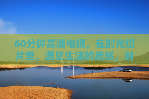 60分钟高清电视，在时光切片里，遇见生活的质感，时光切片里，遇见生活质感