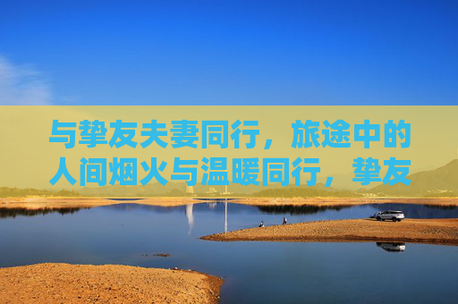 与挚友夫妻同行，旅途中的人间烟火与温暖同行，挚友夫妻同行，烟火旅途暖意随