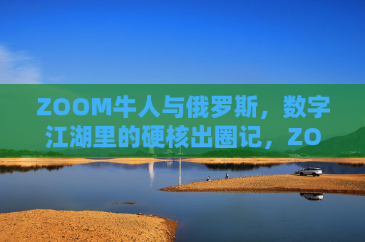 ZOOM牛人与俄罗斯，数字江湖里的硬核出圈记，ZOOM牛人俄罗斯数字江湖硬核出圈