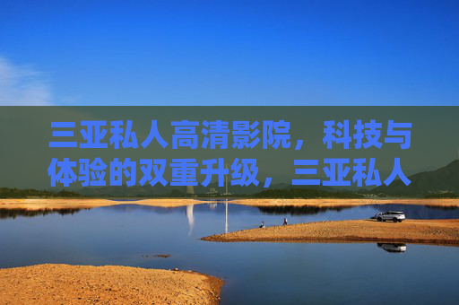 三亚私人高清影院，科技与体验的双重升级，三亚私人高清影院，科技体验双升级