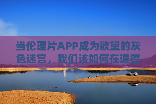 当伦理片APP成为欲望的灰色迷宫，我们该如何在道德与艺术的边界上清醒行走？伦理片APP，欲望灰色迷宫中的道德与艺术清醒行走