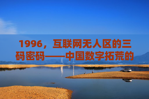 1996，互联网无人区的三码密码——中国数字拓荒的黎明序章，1996，互联网无人区三码密码与中国数字拓荒黎明序章