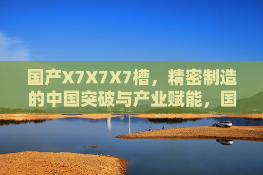 国产X7X7X7槽，精密制造的中国突破与产业赋能，国产X7X7X7槽，精密制造的中国突破与产业赋能