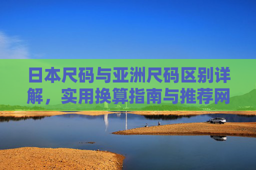 日本尺码与亚洲尺码区别详解，实用换算指南与推荐网站，日本尺码与亚洲尺码区别详解，实用换算指南与推荐网站