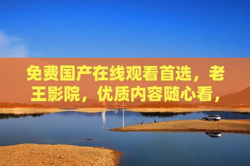 免费国产在线观看首选，老王影院，优质内容随心看，老王影院，免费国产在线观看首选，优质内容随心看