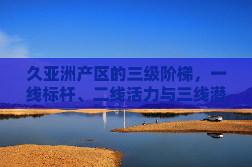 久亚洲产区的三级阶梯，一线标杆、二线活力与三线潜力，久亚洲产区三级阶梯，一线标杆、二线活力与三线潜力