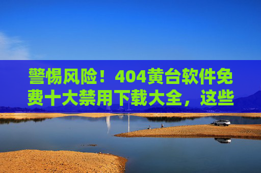 警惕风险！404黄台软件免费十大禁用下载大全，这些软件千万别碰！警惕风险！404黄台软件十大禁用免费下载大全，千万别碰！