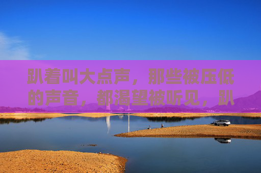 趴着叫大点声，那些被压低的声音，都渴望被听见，趴着发声，压低的声音渴望被听见