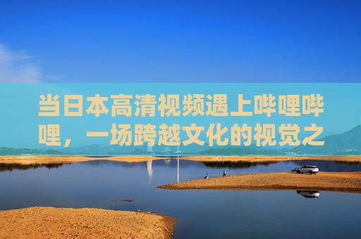 当日本高清视频遇上哔哩哔哩，一场跨越文化的视觉之旅，日本高清视频×哔哩哔哩，跨文化视觉之旅