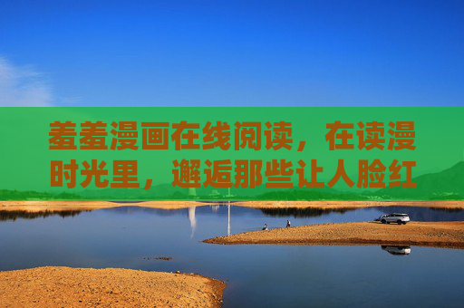 羞羞漫画在线阅读，在读漫时光里，邂逅那些让人脸红心跳的小美好，羞羞漫画，读漫时光，邂逅脸红心跳的小美好