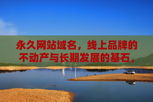 永久网站域名，线上品牌的不动产与长期发展的基石，永久域名，线上品牌的不动产与长期发展的基石