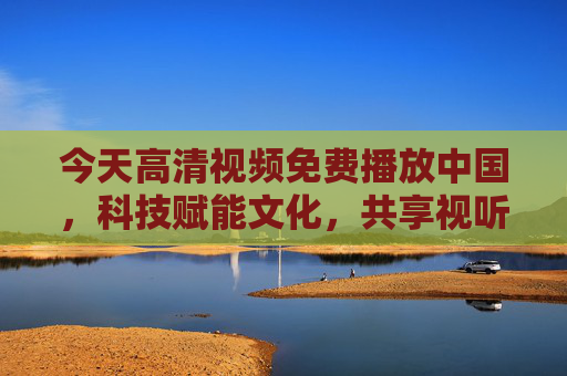 今天高清视频免费播放中国，科技赋能文化，共享视听新纪元，科技赋能文化 共享高清视听新纪元