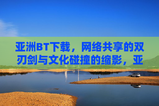 亚洲BT下载，网络共享的双刃剑与文化碰撞的缩影，亚洲BT下载，网络共享的双刃剑与文化碰撞的缩影