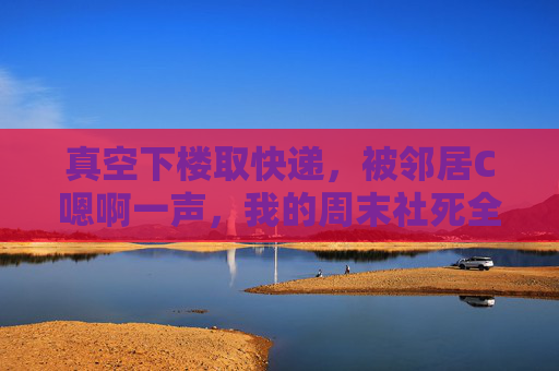 真空下楼取快递，被邻居C嗯啊一声，我的周末社死全记录，真空下楼取快递，被邻居嗯啊的周末社死全记录